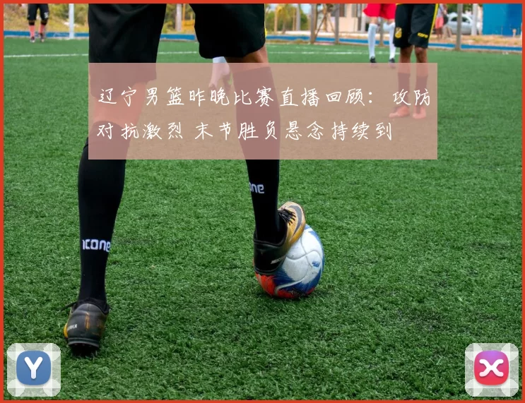 辽宁男篮昨晚比赛直播回顾：攻防对抗激烈 末节胜负悬念持续到