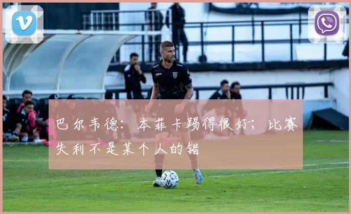 巴尔韦德：本菲卡踢得很好；比赛失利不是某个人的错