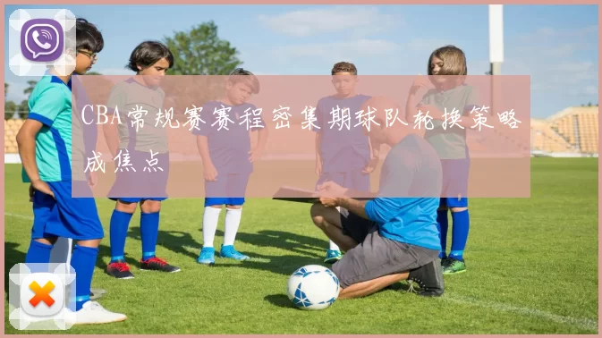 CBA常规赛赛程密集期球队轮换策略成焦点