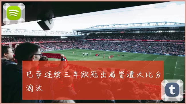 巴萨连续三年欧冠出局皆遭大比分淘汰