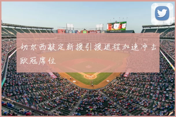 切尔西敲定新援引援进程加速冲击欧冠席位