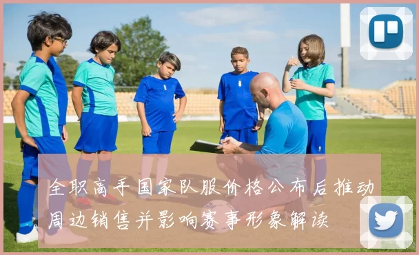 全职高手国家队服价格公布后推动周边销售并影响赛事形象解读