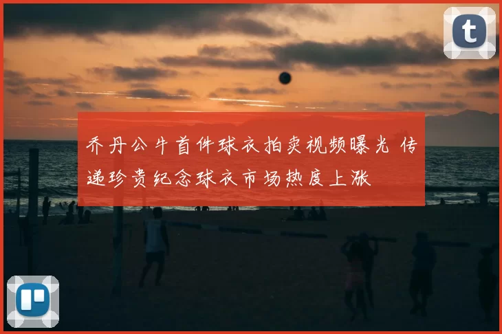 乔丹公牛首件球衣拍卖视频曝光 传递珍贵纪念球衣市场热度上涨