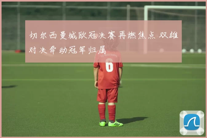 切尔西曼城欧冠决赛再燃焦点 双雄对决牵动冠军归属