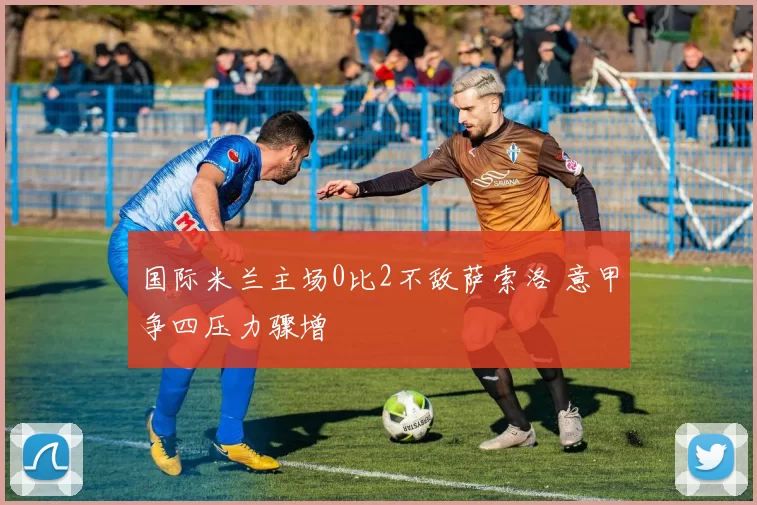 国际米兰主场0比2不敌萨索洛 意甲争四压力骤增