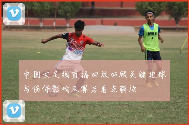 中国女足线直播回放回顾关键进球与伤停影响及赛后看点解读