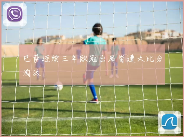 巴萨连续三年欧冠出局皆遭大比分淘汰
