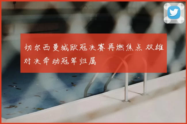切尔西曼城欧冠决赛再燃焦点 双雄对决牵动冠军归属