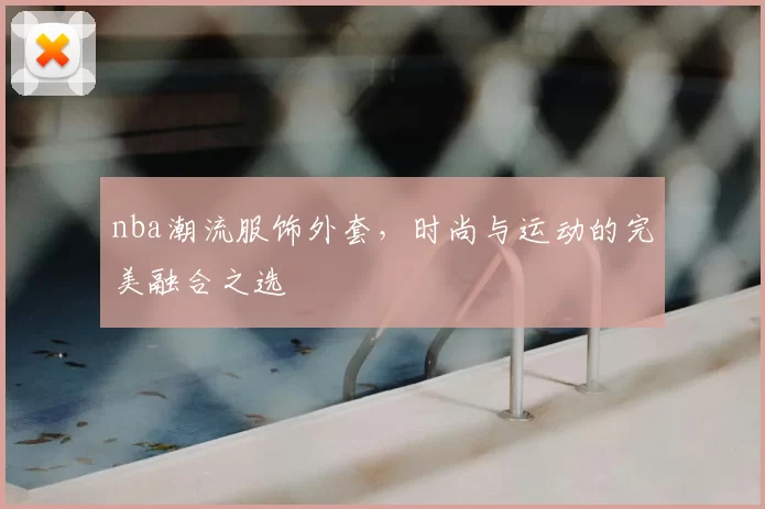 nba潮流服饰外套，时尚与运动的完美融合之选