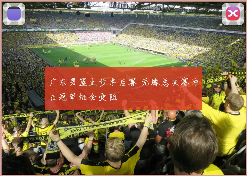 广东男篮止步季后赛 无缘总决赛冲击冠军机会受阻