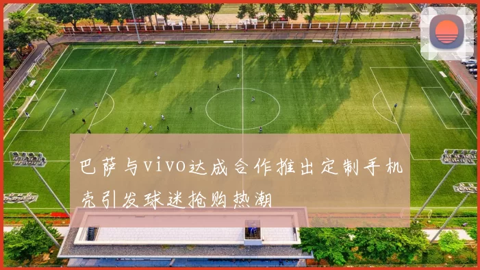 巴萨与vivo达成合作推出定制手机壳引发球迷抢购热潮