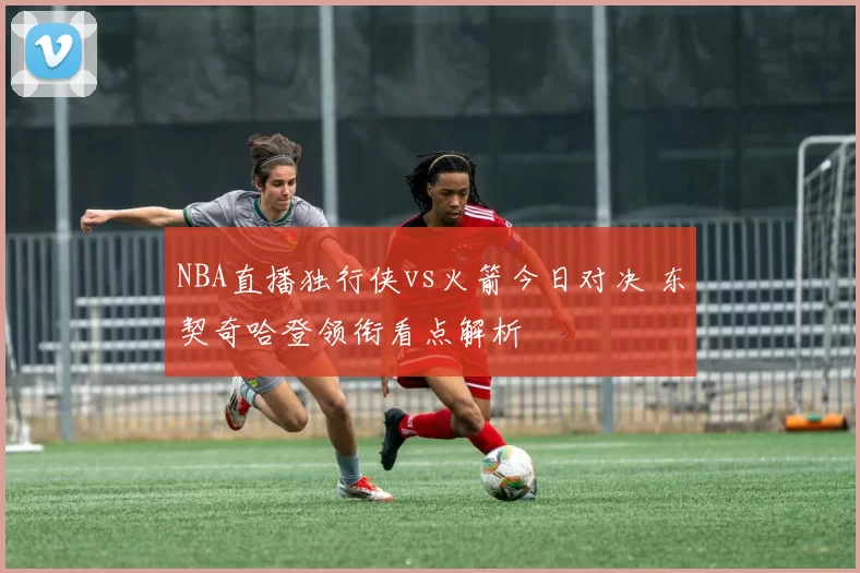 NBA直播独行侠vs火箭今日对决 东契奇哈登领衔看点解析